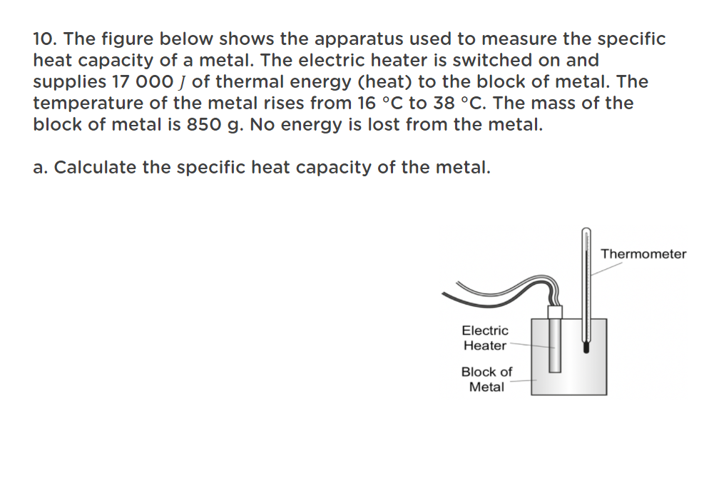 10. The figure below shows the apparatus used to measure the specific
heat capacity of a metal. The electric heater is switched on and
supplies 17 O00 J of thermal energy (heat) to the block of metal. The
temperature of the metal rises from 16 °C to 38 °C. The mass of the
block of metal is 850 g. No energy is lost from the metal.
a. Calculate the specific heat capacity of the metal.
Thermometer
Electri
Heater
Block of
Metal
