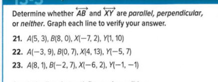 Determine whether AB and XY are parallel, perpendicular,
or neither. Graph each line to verify your answer.
21. A(5, 3), B(8, 0), X(-7, 2), Y(1, 10)
22. A(-3, 9), B(0, 7), X(4, 13), Y(-5, 7)
23. A(8, 1), B(–2, 7), X(–6, 2), Y(-1, –1)
