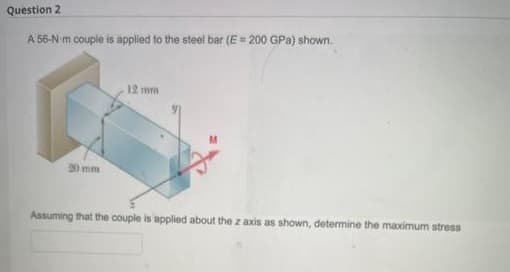 Question 2
A 56-N m couple is applied to the steel bar (E = 200 GPa) shown.
12 mm
20 mm
Assuming that the couple is applied about the z axis as shown, determine the maximum stress
