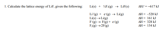 1. Caleulate the lattice energy of LiF, given the following:
Li(s) + %F:(g) → LiF(s)
AH =-617 kJ
AH = -520 kJ
Li"(g) + e(g) → Li(g)
Li(s) →Li(g)
F(g) → F(g) + e (g)
F:(g) →2F(g)
AH = 161 kJ
AH = 328 kJ
AH = 154 kJ
