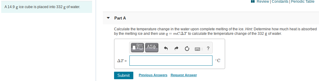 I Review Constants Periodic Table
A14.9 g ice cube is placed into 332 g of water.
Part A
Calculate the temperature change in the water upon complete melting of the ice. Hint: Determine how much heat is absorbed
by the melting ice and then use q = MCAT to calculate the temperature change of the 332 g of water.
ο ΑΣφ.
AT =
°C
Submit
Previous Answers Request Answer
