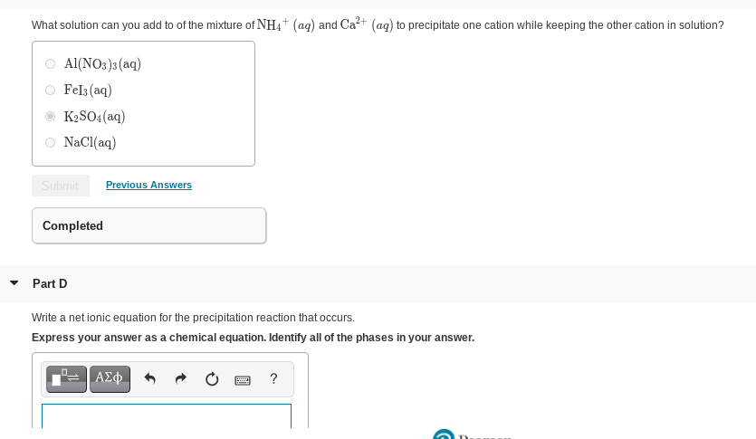 What solution can you add to of the mixture of NH4+ (ag) and Ca?+ (ag) to precipitate one cation while keeping the other cation in solution?
Al(NO3)3 (aq)
Fels (aq)
K2SO4 (aq)
O NaCl(aq)
Submit
Previous Answers
Completed
• Part D
Write a net ionic equation for the precipitation reaction that occurs.
Express your answer as a chemical equation. Identify all of the phases in your answer.
?
