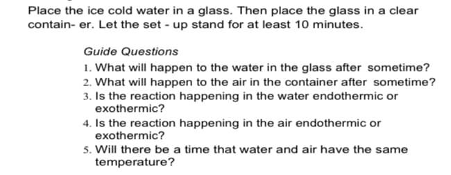 Place the ice cold water in a glass. Then place the glass in a clear
contain- er. Let the set - up stand for at least 10 minutes.
Guide Questions
1. What will happen to the water in the glass after sometime?
2. What will happen to the air in the container after sometime?
3. Is the reaction happening in the water endothermic or
exothermic?
4. Is the reaction happening in the air endothermic or
exothermic?
5. Will there be a time that water and air have the same
temperature?
