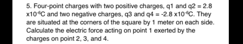 5. Four-point charges with two positive charges, q1 and q2 = 2.8
x10°C and two negative charges, q3 and q4 = -2.8 x10-°C. They
are situated at the corners of the square by 1 meter on each side.
Calculate the electric force acting on point 1 exerted by the
charges on point 2, 3, and 4.
%3D
