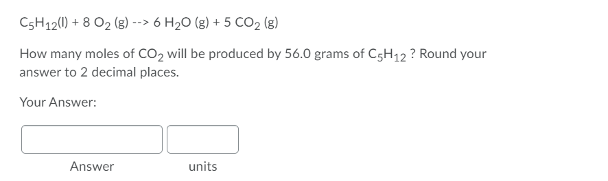 C5H12(1) + 8 O2 (g) --> 6 H2O (g) + 5 CO2 (g)
How many moles of CO2 will be produced by 56.0 grams of C5H12 ? Round your
answer to 2 decimal places.
Your Answer:
Answer
units
