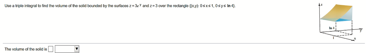 Use a triple integral to find the volume of the solid bounded by the surfaces z = 3e Y and z= 3 over the rectangle {(x,y): 0sxs1,0sys In 4).
Az
In 4
The volume of the solid is

