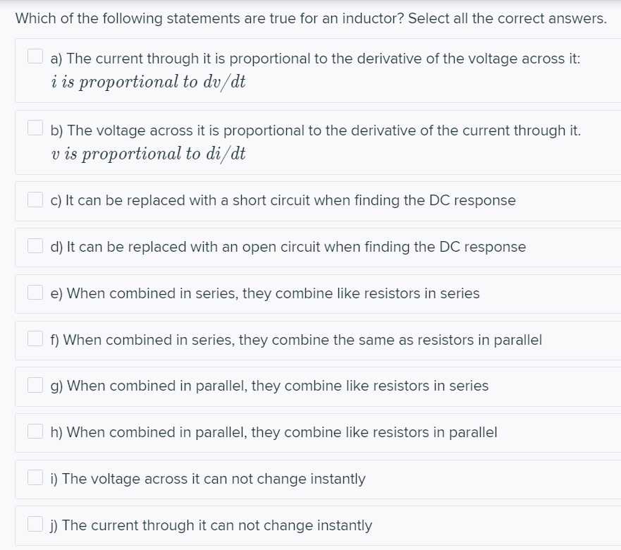 Which of the following statements are true for an inductor? Select all the correct answers.
a) The current through it is proportional to the derivative of the voltage across it:
i is proportional to dv/dt
b) The voltage across it is proportional to the derivative of the current through it.
v is proportional to di/dt
c) It can be replaced with a short circuit when finding the DC response
d) It can be replaced with an open circuit when finding the DC response
e) When combined in series, they combine like resistors in series
f) When combined in series, they combine the same as resistors in parallel
g) When combined in parallel, they combine like resistors in series
h) When combined in parallel, they combine like resistors in parallel
i) The voltage across it can not change instantly
j) The current through it can not change instantly
