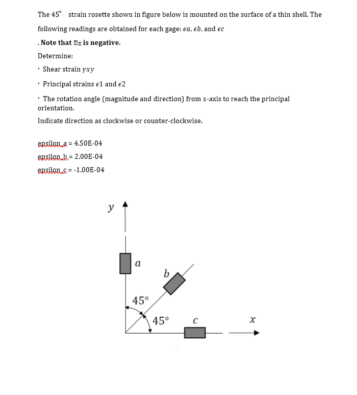 The 45° strain rosette shown in figure below is mounted on the surface of a thin shell. The
following readings are obtained for each gage: ea, eb, and ec
.Note that Be is negative.
Determine:
• Shear strain yxy
• Principal strains e1 and e2
· The rotation angle (magnitude and direction) from x-axis to reach the principal
orientation.
Indicate direction as clockwise or counter-clockwise.
epsilon a = 4.50E-04
epsilon k= 2.00E-04
epsilons = -1.00E-04
%3D
y
а
b
45°
45°
