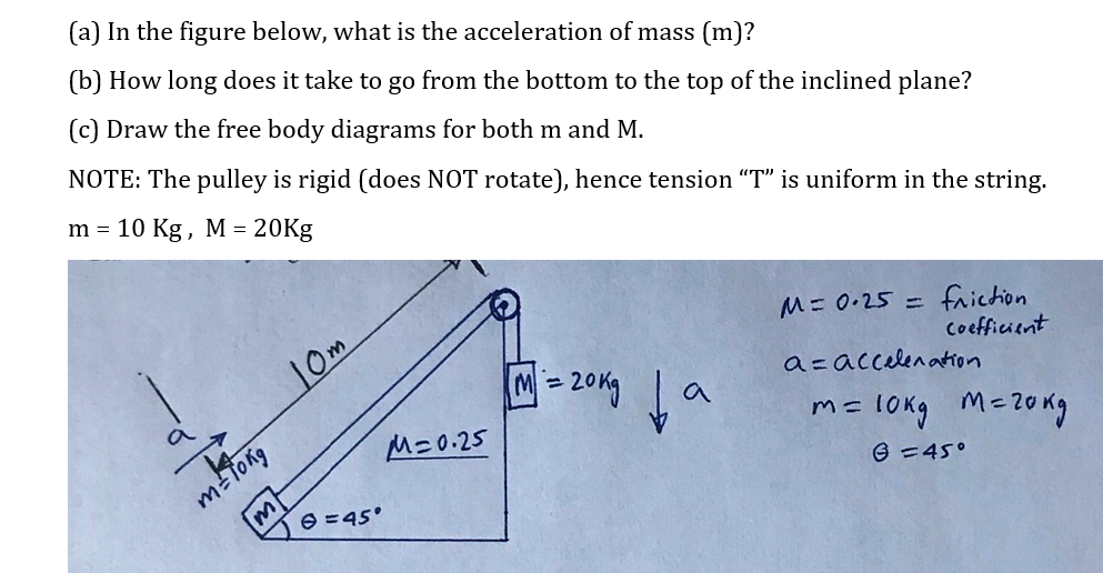 (a) In the figure below, what is the acceleration of mass (m)?
(b) How long does it take to go from the bottom to the top of the inclined plane?
(c) Draw the free body diagrams for both m and M.
NOTE: The pulley is rigid (does NOT rotate), hence tension "T" is uniform in the string.
m = 10 Kg, M = 20Kg
M= 0.25 =
10m
friction
Coefficient
a
a=accelenatron
M=0.25
m=lokg M=2ong
m=Tong
e =45°
6 =45°
