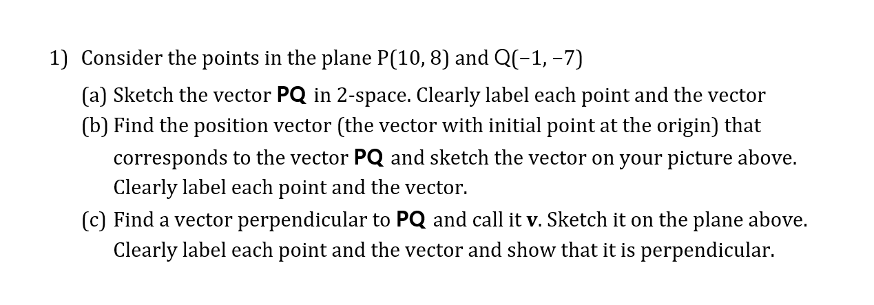 1) Consider the points in the plane P(10, 8) and Q(-1, -7)
(a) Sketch the vector PQ in 2-space. Clearly label each point and the vector
(b) Find the position vector (the vector with initial point at the origin) that
corresponds to the vector PQ and sketch the vector on your picture above.
Clearly label each point and the vector.
(c) Find a vector perpendicular to PQ and call it v. Sketch it on the plane above.
Clearly label each point and the vector and show that it is perpendicular.
