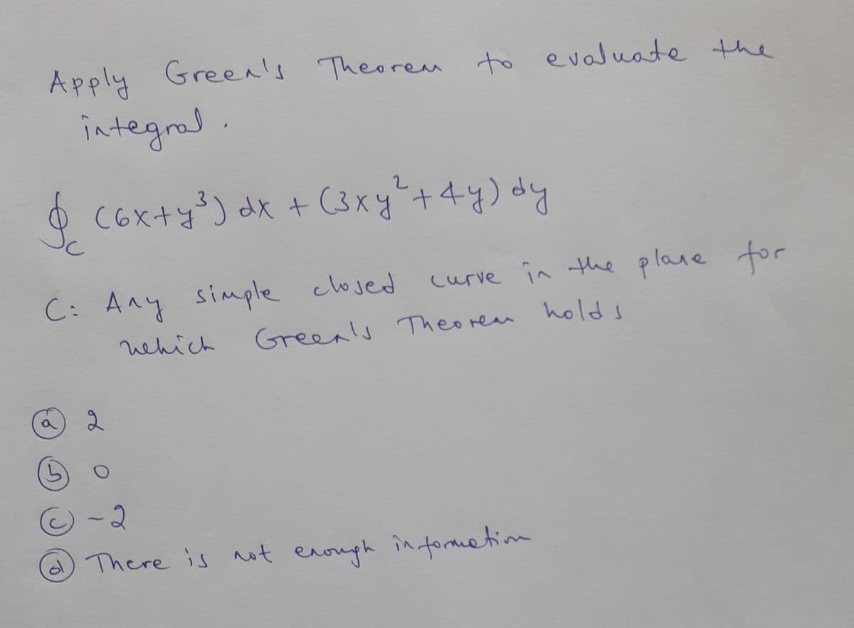 Apply Green's Theorem to the
evaluate
integrad
O (3xy+4y) dy
C6x+y) dx +
C: Any simple clojed
curve in the plane for
nehich
Greenls Theorem holds
There is ot
enough in fomtim
of
5)
