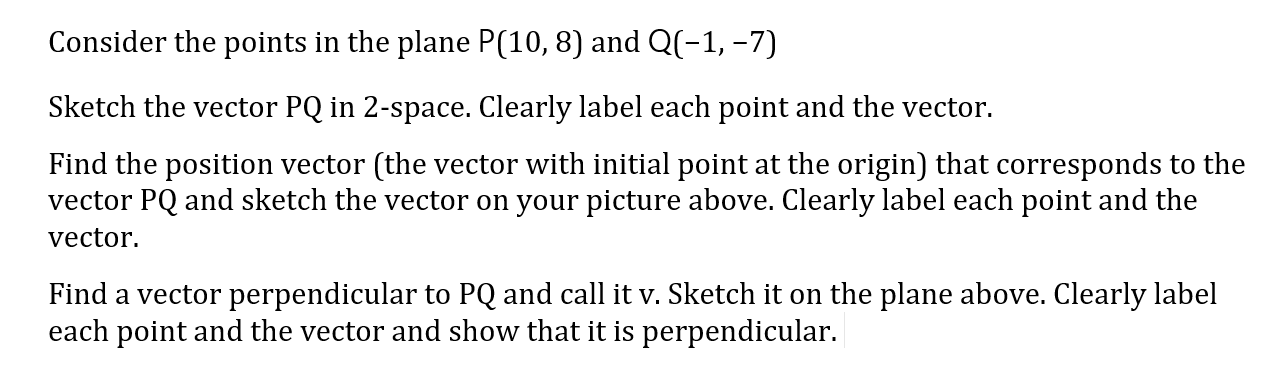 Consider the points in the plane P(10, 8) and Q(-1, -7)
Sketch the vector PQ in 2-space. Clearly label each point and the vector.
Find the position vector (the vector with initial point at the origin) that corresponds to the
vector PQ and sketch the vector on your picture above. Clearly label each point and the
vector.
Find a vector perpendicular to PQ and call it v. Sketch it on the plane above. Clearly label
each point and the vector and show that it is perpendicular.
