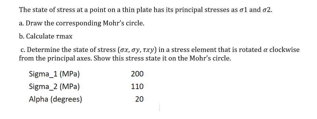 The state of stress at a point on a thin plate has its principal stresses as o1 and o2.
a. Draw the corresponding Mohr's circle.
b. Calculate tmax
c. Determine the state of stress (ox, oy, txy) in a stress element that is rotated a clockwise
from the principal axes. Show this stress state it on the Mohr's circle.
Sigma_1 (MPa)
200
Sigma_2 (MPa)
110
Alpha (degrees)
20
