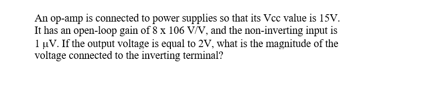 An op-amp is connected to power supplies so that its Vcc value is 15V.
It has an open-loop gain of 8 x 106 V/V, and the non-inverting input is
1 µV. If the output voltage is equal to 2V, what is the magnitude of the
voltage connected to the inverting terminal?
