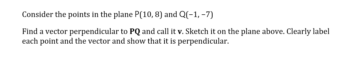 Consider the points in the plane P(10,8) and Q(-1, –7)
Find a vector perpendicular to PQ and call it v. Sketch it on the plane above. Clearly label
each point and the vector and show that it is perpendicular.
