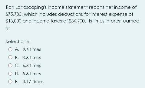 Ron Landscaping's income statement reports net income of
$75,700, which includes deductions for interest expense of
$13,000 and income taxes of $36.700. Its times interest earned
is:
Select one:
O A. 9.6 times
O B. 3.8 times
O C. 6.8 times
O D. 5.8 times
O E. 0.17 times