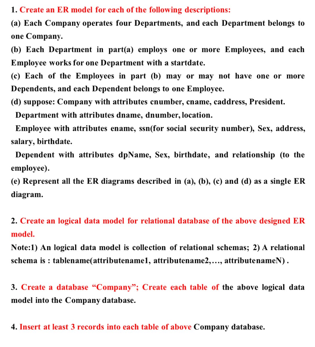 1. Create an ER model for each of the following descriptions:
(a) Each Company operates four Departments, and each Department belongs to
one Company.
(b) Each Department in part(a) employs one or more Employees, and each
Employee works for one Department with a startdate.
(c) Each of the Employees in part (b) may or may not have one or more
Dependents, and each Dependent belongs to one Employee.
(d) suppose: Company with attributes cnumber, cname, caddress, President.
Department with attributes dname, dnumber, location.
Employee with attributes ename, ssn(for social security number), Sex, address,
salary, birthdate.
Dependent with attributes dpName, Sex, birthdate, and relationship (to the
employee).
(e) Represent all the ER diagrams described in (a), (b), (c) and (d) as a single ER
diagram.
2. Create an logical data model for relational database of the above designed ER
model.
Note:1) An logical data model is collection of relational schemas; 2) A relational
schema is : tablename(attributename1, attributename2,..., attributenameN).
3. Create a database "Company"; Create each table of the above logical data
model into the Company database.
4. Insert at least 3 records into each table of above Company database.
