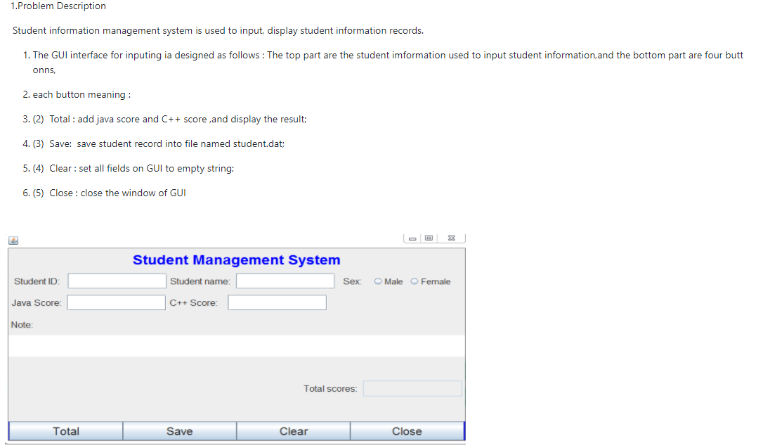 1.Problem Description
Student information management system is used to input, display student information records.
1. The GUI interface for inputing ia designed as follows : The top part are the student imformation used to input student information, and the bottom part are four butt
onns,
2. each button meaning :
3. (2) Total : add java score and C++ score ,and display the result;
4. (3) Save: save student record into file named student.dat;
5. (4) Clear : set all fields on GUl to empty string:
6. (5) Close : close the window of GUI
23
Student Management System
Student ID:
Student name
Sex
O Male O Female
Java Score:
C++ Score:
Note:
Total scores:
Total
Save
Clear
Close
