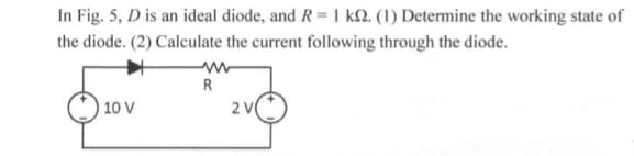 In Fig. 5, D is an ideal diode, and R = 1 kN. (1) Determine the working state of
the diode. (2) Calculate the current following through the diode.
R
10 V
2 V
