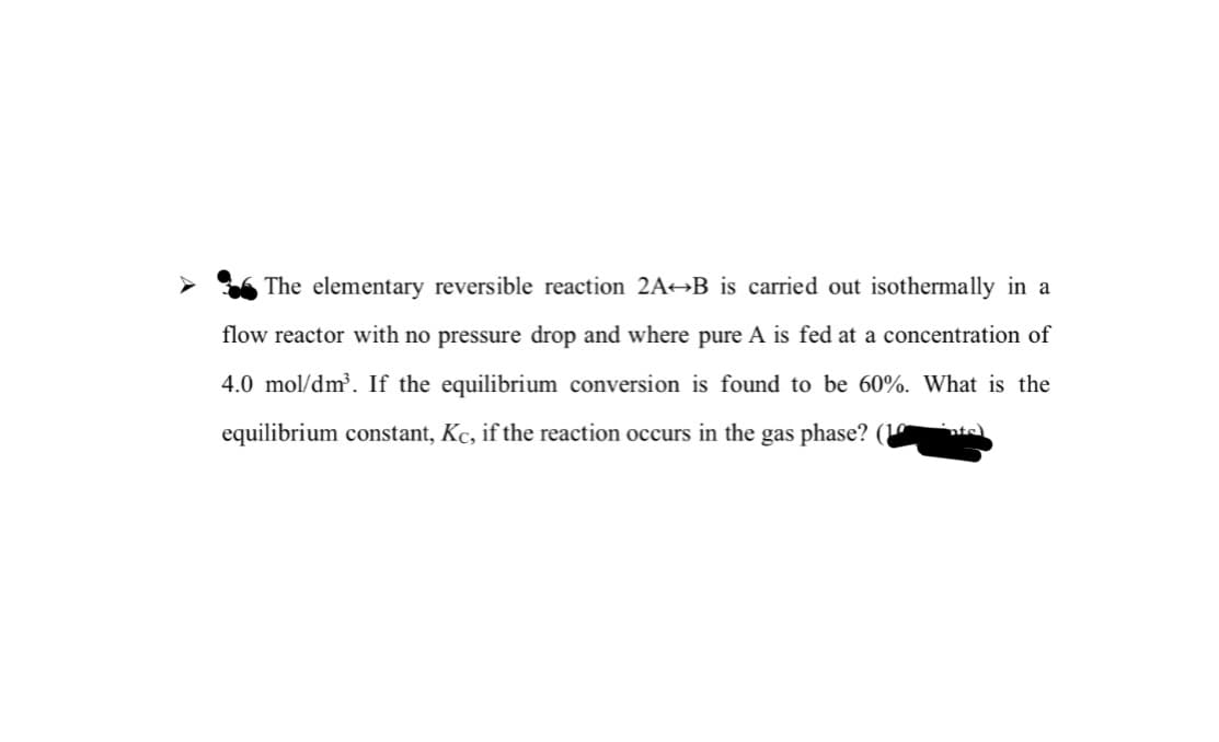 The elementary reversible reaction 2A¬B_is carried out isothermally in a
flow reactor with no pressure drop and where pure A is fed at a concentration of
4.0 mol/dm³. If the equilibrium conversion is found to be 60%. What is the
equilibrium constant, Kc, if the reaction occurs in the gas phase? (
nts
