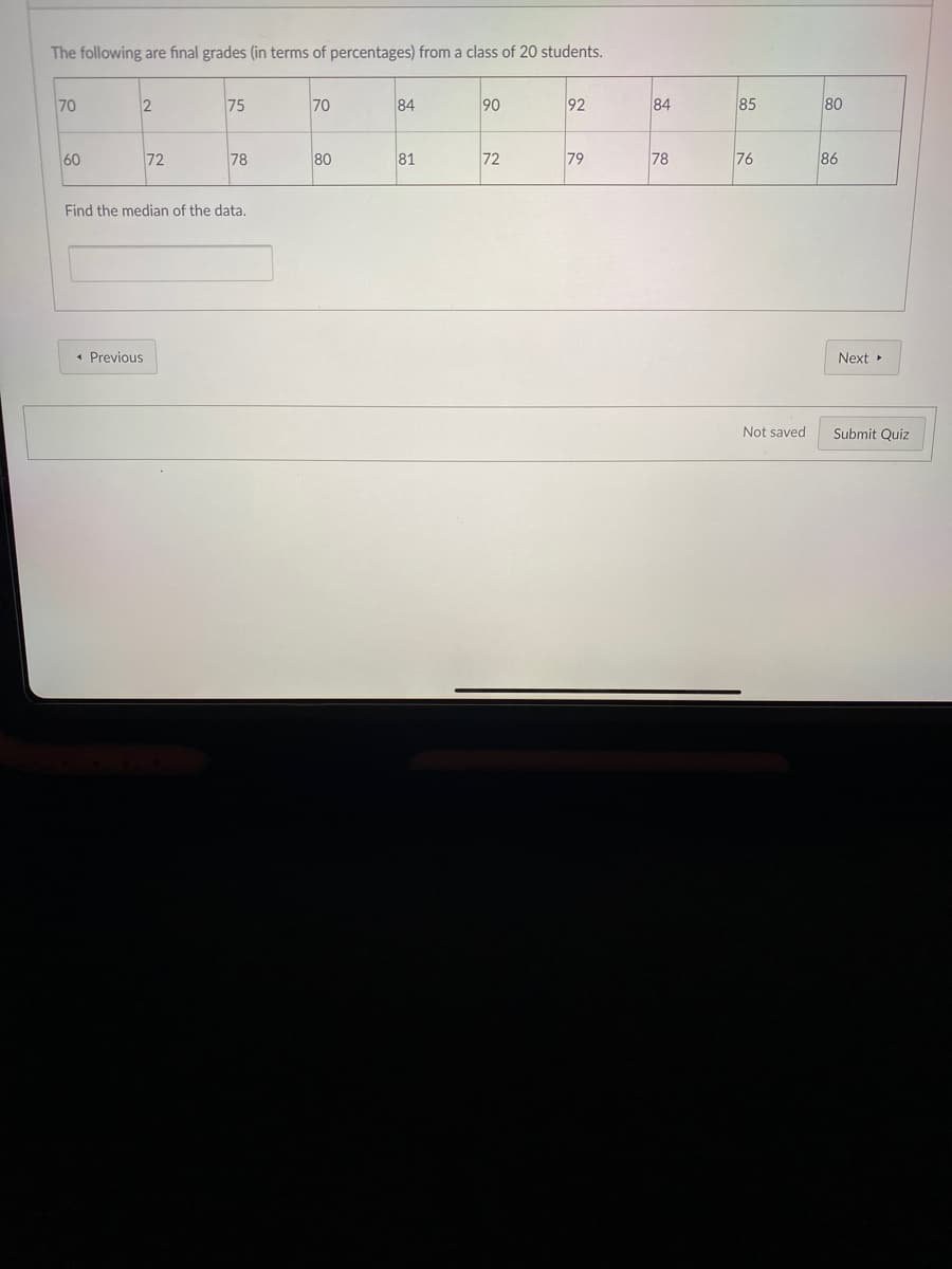 The following are final grades (in terms of percentages) from a class of 20 students.
70
75
70
84
90
92
84
85
80
60
72
78
80
81
72
79
78
76
86
Find the median of the data.
• Previous
Next
Not saved
Submit Quiz
