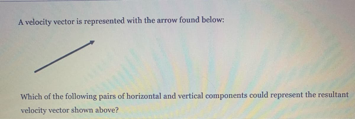A velocity vector is represented with the arrow found below:
Which of the following pairs of horizontal and vertical components could represent the resultant
velocity vector shown above?