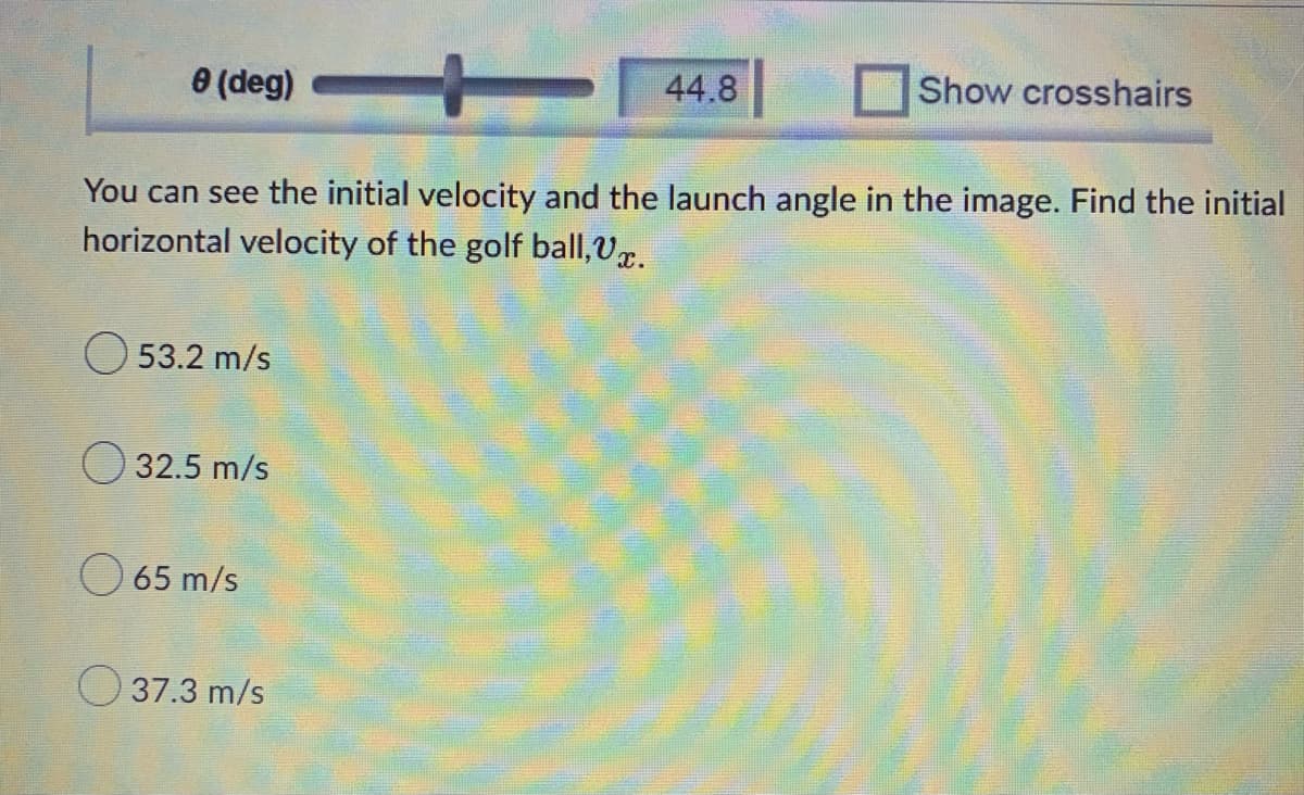 e (deg)
44.8
Show crosshairs
You can see the initial velocity and the launch angle in the image. Find the initial
horizontal velocity of the golf ball, V.
53.2 m/s
32.5 m/s
65 m/s
37.3 m/s