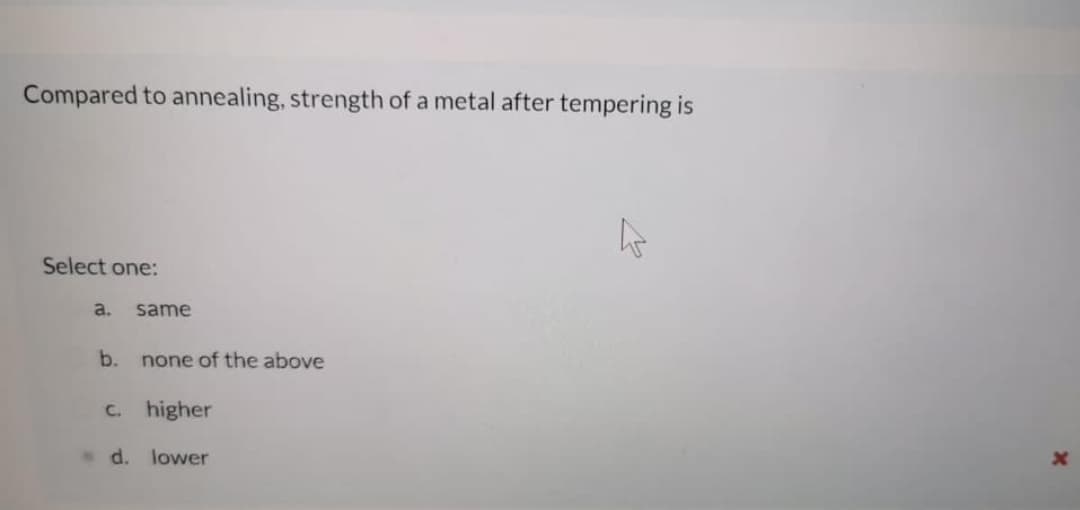 Compared to annealing, strength of a metal after tempering is
Select one:
a.
same
b.
none of the above
C.
higher
d. lower

