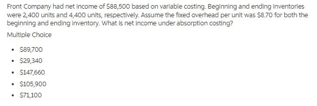 Front Company had net income of $88,500 based on variable costing. Beginning and ending inventories
were 2,400 units and 4,400 units, respectively. Assume the fixed overhead per unit was $8.70 for both the
beginning and ending inventory. What is net income under absorption costing?
Multiple Choice
• 89,700
• $29,340
$147,660
S105,900
• S71,100
