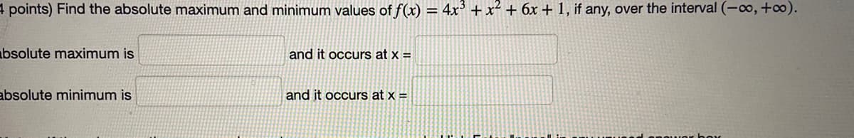 4 points) Find the absolute maximum and minimum values of f(x) = 4x³ + x² + 6x + 1, if any, over the interval (-o,+o).
%3D
bsolute maximum is
and it occurs at x =
absolute minimum is
and it occurs at x =
anowor hor
