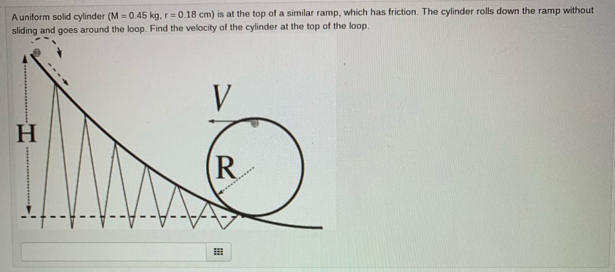 A uniform solid cylinder (M = 0.45 kg, r = 0.18 cm) is at the top of a similar ramp, which has friction. The cylinder rolls down the ramp without
sliding and goes around the loop. Find the velocity of the cylinder at the top of the loop.
V
H
R.
