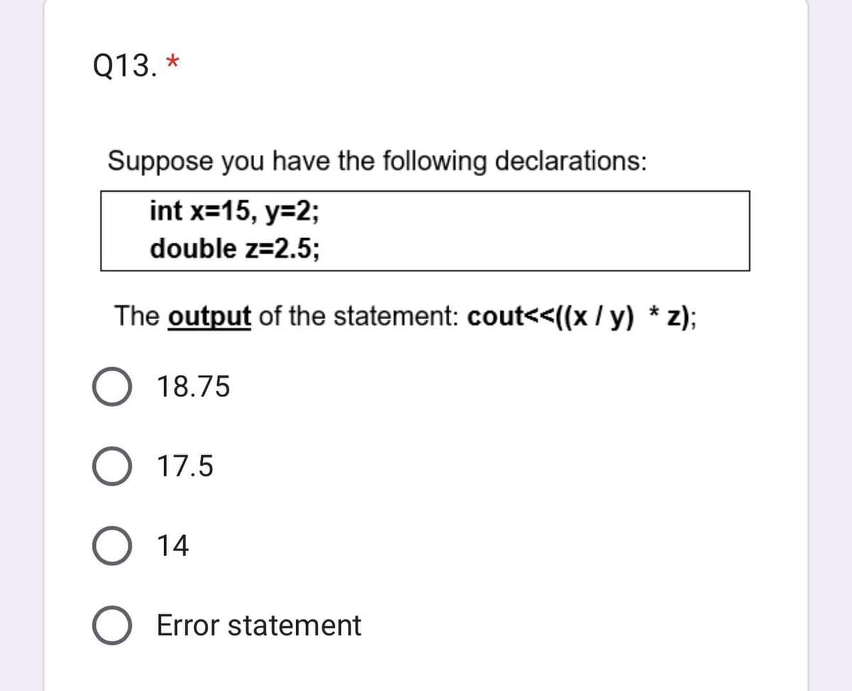 Q13. *
Suppose you have the following declarations:
int x=15, y=2;
double z=2.5;
The output of the statement: cout<<((x / y) * z);
18.75
17.5
14
O Error statement