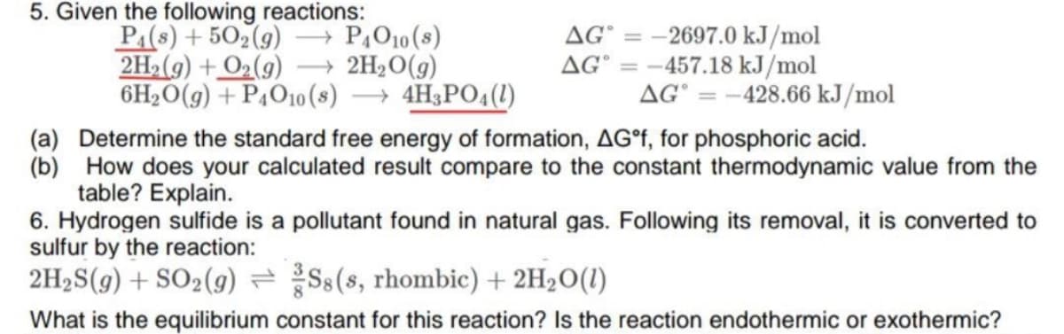 5. Given the following reactions:
P:(8) + 502(g)
= -2697.0 kJ/mol
AG° = -457.18 kJ/mol
AG° = -428.66 kJ/mol
- P,O10 (s)
AG
2H2(9) + O2(9)
→ 2H2O(g)
6H2O(g) + P4O10(s)
→ 4H3PO4(1)
(a) Determine the standard free energy of formation, AG°F, for phosphoric acid.
(b) How does your calculated result compare to the constant thermodynamic value from the
table? Explain.
6. Hydrogen sulfide is a pollutant found in natural gas. Following its removal, it is converted to
sulfur by the reaction:
2H2S(g) + SO2(g) = Ss(s, rhombic) + 2H2O(1)
What is the equilibrium constant for this reaction? Is the reaction endothermic or exothermic?
