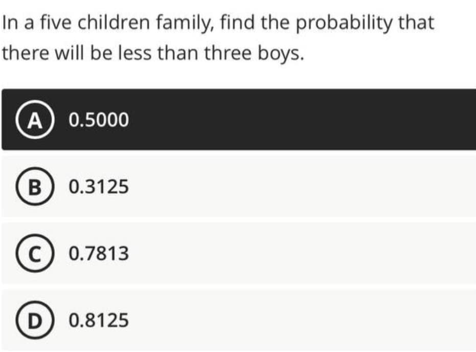 In a five children family, find the probability that
there will be less than three boys.
A 0.5000
B 0.3125
C) 0.7813
D 0.8125

