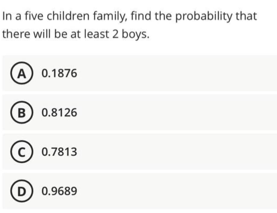In a five children family, find the probability that
there will be at least 2 boys.
A) 0.1876
B) 0.8126
C) 0.7813
D) 0.9689
