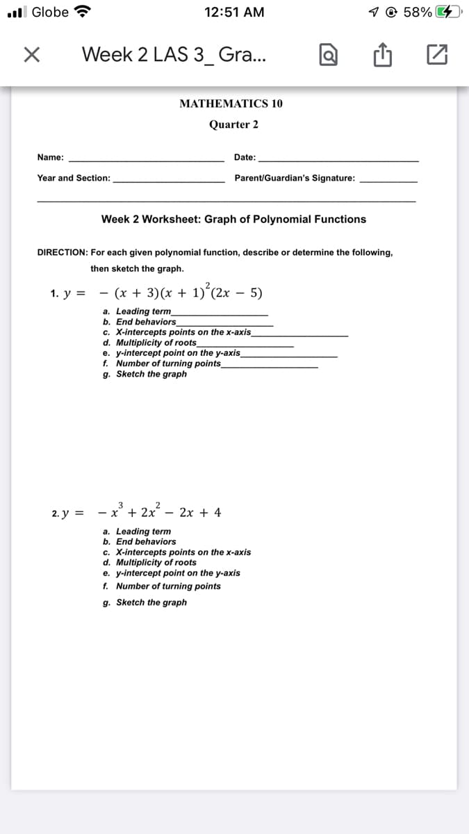 ll Globe ?
12:51 AM
1 @ 58% G4
Week 2 LAS 3_ Gra...
МАТHEMATICS 10
Quarter 2
Name:
Date:
Year and Section:
Parent/Guardian's Signature:
Week 2 Worksheet: Graph of Polynomial Functions
DIRECTION: For each given polynomial function, describe or determine the following,
then sketch the graph.
1. у %3D
- (x + 3)(x + 1)´(2x – 5)
a. Leading term_
End behaviors
c. X-intercepts points on the x-axis_
d. Multiplicity
e. y-intercept point on the y-axis
f. Number of turning points_
g. Sketch the graph
roots_
2. у %3
— х' + 2х — 2х + 4
a. Leading term
b. End behaviors
c. X-intercepts points on the x-axis
d. Multiplicity of roots
e. y-intercept point on the y-axis
f. Number of turning points
g. Sketch the graph
