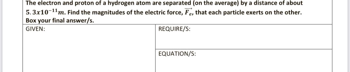 The electron and proton of a hydrogen atom are separated (on the average) by a distance of about
5. 3x10-11m. Find the magnitudes of the electric force, Fe, that each particle exerts on the other.
Box your final answer/s.
GIVEN:
REQUIRE/S:
EQUATION/S:
