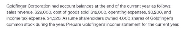 Goldfinger Corporation had account balances at the end of the current year as follows:
sales revenue, $29,000; cost of goods sold, $12,000; operating expenses, $6,200; and
income tax expense, $4,320. Assume shareholders owned 4,000 shares of Goldfinger's
common stock during the year. Prepare Goldfinger's income statement for the current year.
