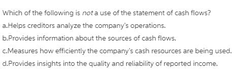 Which of the following is not a use of the statement of cash flows?
a.Helps creditors analyze the company's operations.
b.Provides information about the sources of cash flows.
c.Measures how efficiently the company's cash resources are being used.
d.Provides insights into the quality and reliability of reported income.
