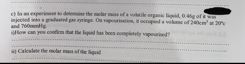c) In an experiment to determine the molar mass of a volatile organic liquid, 0.46g of it was
injected into a graduated gas syringe. On vapourisation, it occupied a volume of 240cm at 20°c
and 760mmHg. on
DHow can you confirm that the liquid has been completely vapourised?
ii) Calculate the molar mass of the liquid
