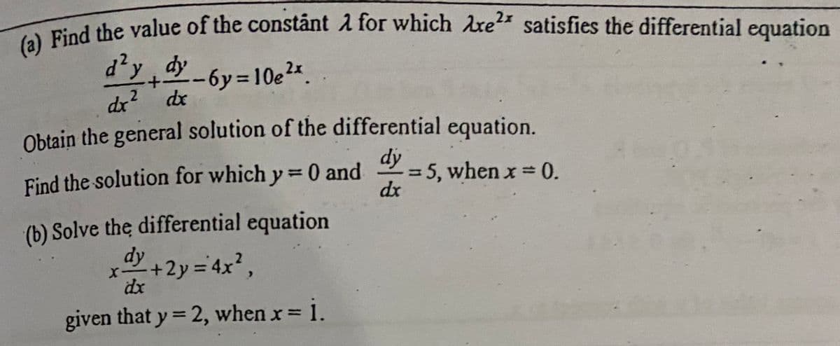 (a) Find the value of the constánt A for which Are satisfies the differential equation
d?y, dy
-6y%3D10e2x.
dx? dx
Obtain the general solution of the differential equation.
dy
= 5, when x= 0.
dx
Find the solution for which y=D0 and
%3D
(b) Solve the differential equation
dy
+2y=4x²,
dx
given that y = 2, when x= i.
