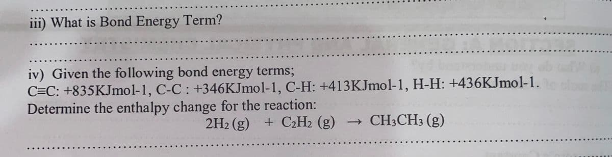 iii) What is Bond Energy Term?
iv) Given the following bond energy terms;
C=C: +835KJmol-1, C-C : +346KJmol-1, C-H: +413KJmol-1, H-H: +436KJmol-1.
Determine the enthalpy change for the reaction:
2H2 (g) + C2H2 (g)
→ CH3CH3 (g)
