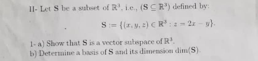Il- Let S be a subset of R, i.e., (SCR) defined by:
S:= {(r. y, 2) C R: 2 = 2x - y}.
1- a) Show that S is a vector subspace of R.
b) Determine a basis of S and its dimension dim(S).
