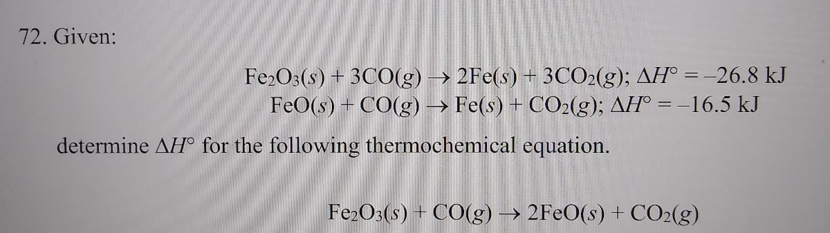 72. Given:
Fe2O3(s) + 3CO(g) → 2Fe(s) + 3CO2(g); AH° =-26.8 kJ
FeO(s) + CO(g) → Fe(s) + CO2(g); AH° = –16.5 kJ
determine AH° for the following thermochemical equation.
Fe2O3(s) + CO(g) → 2FEO(s) + CO2(g)
