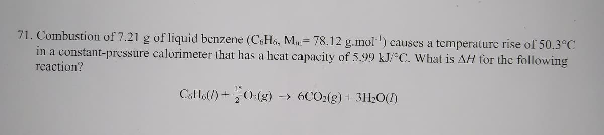 71. Combustion of 7.21 g of liquid benzene (C6H6, Mm= 78.12 g.mol-) causes a temperature rise of 50.3°C
in a constant-pressure calorimeter that has a heat capacity of 5.99 kJ/°C. What is AH for the following
reaction?
C6H6(1) +02(g) → 6CO2(g)+ 3H2O(I)
t.
