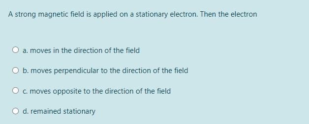 A strong magnetic field is applied on a stationary electron. Then the electron
a. moves in the direction of the field
O b. moves perpendicular to the direction of the field
O c. moves opposite to the direction of the field
O d. remained stationary
