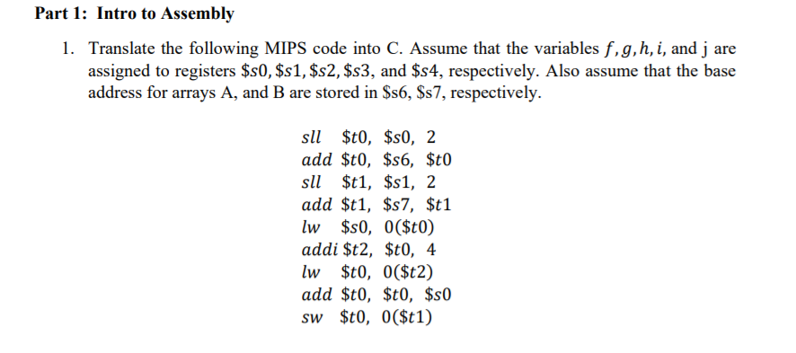 Part 1: Intro to Assembly
1. Translate the following MIPS code into C. Assume that the variables f,g,h, i, and j are
assigned to registers $s0, $s1, $s2, $s3, and $s4, respectively. Also assume that the base
address for arrays A, and B are stored in $s6, $s7, respectively.
sll $t0, $s0, 2
add $t0, $s6, $t0
sll $t1, $s1, 2
add $t1, $s7, $t1
lw $s0, 0($t0)
addi $t2, $t0, 4
lw $t0, 0($t2)
add $t0, $t0, $s0
sw $t0, 0($t1)
