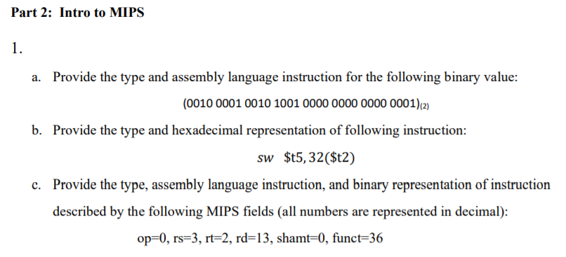Part 2: Intro to MIPS
1.
Provide the type and assembly language instruction for the following binary value:
(0010 0001 0010 1001 0000 0000 0000 0001)(2)
b. Provide the type and hexadecimal representation of following instruction:
sw $t5,32($t2)
c. Provide the type, assembly language instruction, and binary representation of instruction
described by the following MIPS fields (all numbers are represented in decimal):
op=0, rs=3, rt=2, rd=13, shamt=0, funct=36
