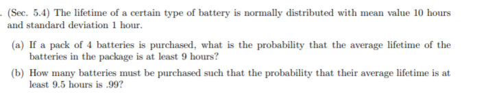 - (Sec. 5.4) The lifetime of a certain type of battery is normally distributed with mean value 10 hours
and standard deviation 1 hour.
(a) If a pack of 4 batteries is purchased, what is the probability that the average lifetime of the
batteries in the package is at least 9 hours?
(b) How many batteries must be purchased such that the probability that their average lifetime is at
least 9.5 hours is .99?
