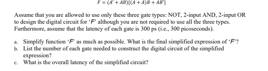 F = (A' + AB)[(A + A)B + AB']
Assume that you are allowed to use only these three gate types: NOT, 2-input AND, 2-input OR
to design the digital circuit for F° although you are not required to use all the three types.
Furthermore, assume that the latency of each gate is 300 ps (i.e., 300 picoseconds).
a. Simplify function 'F’ as much as possible. What is the final simplified expression of 'F'?
b. List the number of each gate needed to construct the digital circuit of the simplified
expression?
What is the overall latency of the simplified circuit?
с.
